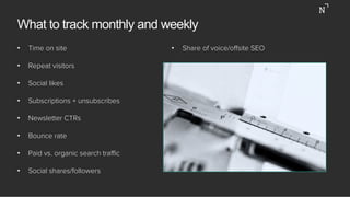 What to track monthly and weekly
•  Time on site
•  Repeat visitors
•  Social likes
•  Subscriptions + unsubscribes
•  Newsletter CTRs
•  Bounce rate
•  Paid vs. organic search traﬃc
•  Social shares/followers
•  Share of voice/oﬀsite SEO
 