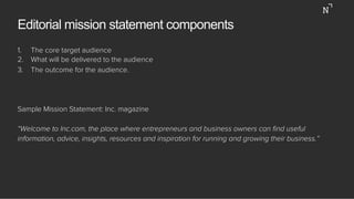 Editorial mission statement components
1.  The core target audience
2.  What will be delivered to the audience
3.  The outcome for the audience.
Sample Mission Statement: Inc. magazine
“Welcome to Inc.com, the place where entrepreneurs and business owners can ﬁnd useful
information, advice, insights, resources and inspiration for running and growing their business.”
 