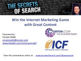 1
Presented by:
Coryon Redd
coryonredd@coryon.com
www.linkedin.com/in/coryonredd
Win the Internet Marketing Game
with Great Content
View this presentation online at: www.secretsofsearch.com/icfpowerpoint
 