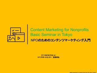 1 
NPOのためのコンテンツマーケティング入門 
Content Marketing for Nonprofits 
Basic Seminar in Tokyo 
2014年8月26日（火） 
NPOサポートセンター 笠原孝弘 
Media designed by Garrett Knoll from the Noun Project  