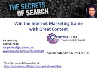 Win the Internet Marketing Game
with Great Content
Presented by:

Coryon Redd
coryonredd@coryon.com
www.linkedin.com/in/coryonredd

Sacramento State Guest Lecture

View this presentation online at:
http://www.secretsofsearch.com/sacstatemarketing
1

 