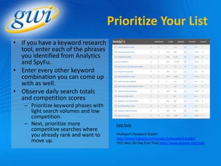 Prioritize Your List
• If you have a keyword research
  tool, enter each of the phrases
  you identified from Analytics
  and SpyFu.
• Enter every other keyword
  combination you can come up
  with as well.
• Observe daily search totals
  and competition scores
   – Prioritize keyword phases with
     light search volumes and low
     competition.
   – Next, prioritize more             Paid Tools
     competitive searches where
     you already rank and want to      •Hubspot’s Keyword Grader
                                       http://www.hubspot.com/products/keyword-grader/
     move up.                          •SEO Moz (30 Day Free Trial) http://www.seomoz.org/tools
 