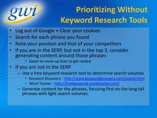 Prioritizing Without
                            Keyword Research Tools
•   Log out of Google + Clear your cookies
•   Search for each phrase you found
•   Note your position and that of your competitors
•   If you are in the SERP, but not in the top 3, consider
    generating content around those phrases
        • Easier to move up than to get ranked
• If you are not in the SERP
    – Use a free keyword research tool to determine search volumes
        • Keyword Discovery - http://www.keyworddiscovery.com/search.html
        • Word Tracker - http://freekeywords.wordtracker.com/
    – Generate content for the phrases, focusing first on the long tail
      phrases with light search volumes.
 