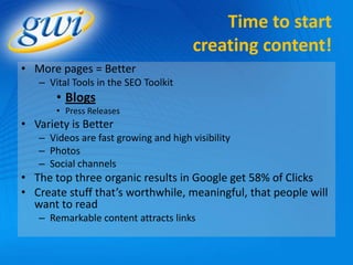 Time to start
                                       creating content!
• More pages = Better
   – Vital Tools in the SEO Toolkit
       • Blogs
       • Press Releases
• Variety is Better
   – Videos are fast growing and high visibility
   – Photos
   – Social channels
• The top three organic results in Google get 58% of Clicks
• Create stuff that’s worthwhile, meaningful, that people will
  want to read
   – Remarkable content attracts links
 