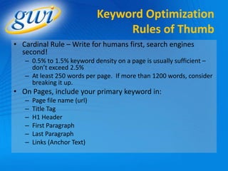 Keyword Optimization
                                   Rules of Thumb
• Cardinal Rule – Write for humans first, search engines
  second!
   – 0.5% to 1.5% keyword density on a page is usually sufficient –
     don’t exceed 2.5%
   – At least 250 words per page. If more than 1200 words, consider
     breaking it up.
• On Pages, include your primary keyword in:
   –   Page file name (url)
   –   Title Tag
   –   H1 Header
   –   First Paragraph
   –   Last Paragraph
   –   Links (Anchor Text)
 