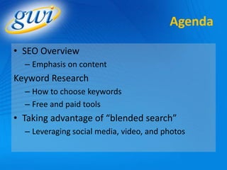 Agenda

• SEO Overview
  – Emphasis on content
Keyword Research
  – How to choose keywords
  – Free and paid tools
• Taking advantage of “blended search”
  – Leveraging social media, video, and photos
 
