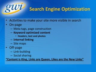 Search Engine Optimization

• Activities to make your site more visible in search
• On-page
   – Meta tags, page construction
   – Keyword optimized content
       • Headers, text and photos
   – Internal linking
   – Site maps
• Off-page
   – Link-building
   – Social sharing
“Content is King, Links are Queen, Likes are the New Links”
 