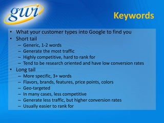 Keywords
• What your customer types into Google to find you
• Short tail
   –   Generic, 1-2 words
   –   Generate the most traffic
   –   Highly competitive, hard to rank for
   –   Tend to be research oriented and have low conversion rates
• Long tail
   –   More specific, 3+ words
   –   Flavors, brands, features, price points, colors
   –   Geo-targeted
   –   In many cases, less competitive
   –   Generate less traffic, but higher conversion rates
   –   Usually easier to rank for
 