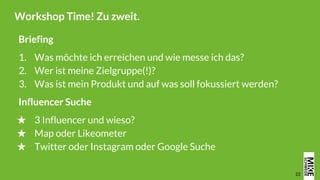 22
Workshop Time! Zu zweit.
Briefing
1. Was möchte ich erreichen und wie messe ich das?
2. Wer ist meine Zielgruppe(!)?
3. Was ist mein Produkt und auf was soll fokussiert werden?
Influencer Suche
★ 3 Influencer und wieso?
★ Map oder Likeometer
★ Twitter oder Instagram oder Google Suche
 