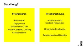 24
Bezahlung?
Preisfaktoren
Reichweite
Engagement
Zieldefinition / KPI
Anzahl Content / Umfang
Gratisprodukte
Preisberechnung
Arbeitsaufwand
Content-Produktion
+
Organische Reichweite
-
Produktwert und Goodies
 
