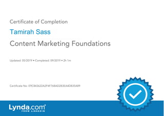 Certificate of Completion
Tamirah Sass
Updated: 05/2019 • Completed: 09/2019 • 2h 1m
Certificate No: E9C843622A2F4F768AD283EA4D835A89
Content Marketing Foundations
 