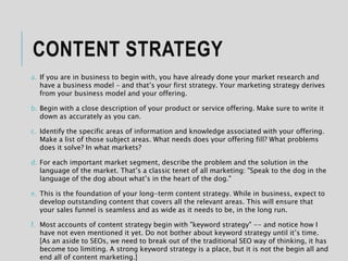 CONTENT STRATEGY
a. If you are in business to begin with, you have already done your market research and
have a business model – and that’s your first strategy. Your marketing strategy derives
from your business model and your offering.
b. Begin with a close description of your product or service offering. Make sure to write it
down as accurately as you can.
c. Identify the specific areas of information and knowledge associated with your offering.
Make a list of those subject areas. What needs does your offering fill? What problems
does it solve? In what markets?
d. For each important market segment, describe the problem and the solution in the
language of the market. That’s a classic tenet of all marketing: "Speak to the dog in the
language of the dog about what’s in the heart of the dog."
e. This is the foundation of your long-term content strategy. While in business, expect to
develop outstanding content that covers all the relevant areas. This will ensure that
your sales funnel is seamless and as wide as it needs to be, in the long run.
f. Most accounts of content strategy begin with "keyword strategy" -- and notice how I
have not even mentioned it yet. Do not bother about keyword strategy until it’s time.
[As an aside to SEOs, we need to break out of the traditional SEO way of thinking, it has
become too limiting. A strong keyword strategy is a place, but it is not the begin all and
end all of content marketing.]
 