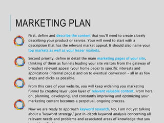MARKETING PLAN
First, define and describe the content that you'll need to create closely
describing your product or service. Your will need to start with a
description that has the relevant market appeal. It should also name your
top markets as well as your lesser markets.
Second priority: define in detail the main marketing pages of your site,
thinking of them as funnels leading your site visitors from the gateway of
broadest relevant appeal (your home page) to specific interests and
applications (internal pages) and on to eventual conversion – all in as few
steps and clicks as possible.
From this core of your website, you will keep widening you marketing
funnel by creating layer upon layer of relevant valuable content. From here
on, planning, developing, and constantly improving and optimizing your
marketing content becomes a perpetual, ongoing process.
Now we are ready to approach keyword research. No, I am not yet talking
about a "keyword strategy," just in-depth keyword analysis concerning all
relevant needs and problems and associated areas of knowledge that you
 