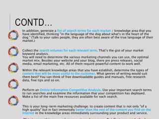 CONTD…
In addition, generate a list of search terms for each market / knowledge area that you
have identified, thinking "in the language of the dog about what's in the heart of the
dog." (Talk to your sales people, they are often best aware of the true language of their
market.)
Collect the search volumes for each relevant term. That’s the gist of your market
keyword analysis.
You will need to determine the various marketing channels you can use, the optimal
market mix. Besides your website and your blog, there are press releases, social
media, email marketing, etc. All of them require powerful content to work well.
Within the relevant knowledge areas that you have establish, determine the types of
content that will be most useful to the customer. What genres of writing would suit
them best? You can think of free downloadable guides and manuals, free research
data, free tips and so on.
Perform an Online Information Competitive Analysis. Use your important search terms
to run searches and examine the information that your competition has deployed.
Make a list of the main free resources available for each search.
This is your long-term marketing challenge: to create content that is not only "of a
high quality" but in fact immensely better than the rest of the content you find on the
Internet in the knowledge areas immediately surrounding your product and service.
 