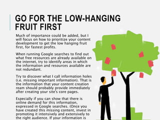GO FOR THE LOW-HANGING
FRUIT FIRST
Much of importance could be added, but I
will focus on how to prioritize your content
development to get the low hanging fruit
first, for fastest profits.
When running Google searches to find out
what free resources are already available on
the internet, try to identify areas in which
the information and resources available are
not redundant.
Try to discover what I call information holes
(i.e. missing important information). That is
the information that your content creation
ream should probably provide immediately
after creating your site's core pages.
Especially if you can show that there is
online demand for this information,
expressed in Google searches. (Once you
have created this missing content, invest in
promoting it intensively and extensively to
the right audience. If your information is
 