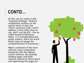 CONTD…
At last, we are ready to talk
"Keyword Strategy." Perform
competitive analysis on the
search terms in your list.
(That’s technical stuff, I won't
address it here other than to
say, don’t use the KEI – the so-
called Keyword Efficiency
Index: it is wrongheaded and
pretty useless, there are much
better ways to gauge the
competitiveness of keywords.)
Make a selection of the most
relevant, least competitive
keywords with the highest
search volumes. By creating
landing pages and killer
content relevant to these terms
and optimizing the pages for
 