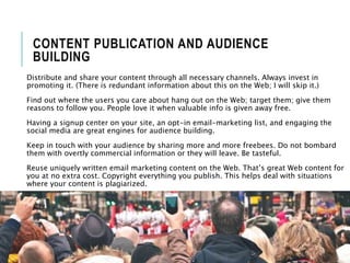 CONTENT PUBLICATION AND AUDIENCE
BUILDING
Distribute and share your content through all necessary channels. Always invest in
promoting it. (There is redundant information about this on the Web; I will skip it.)
Find out where the users you care about hang out on the Web; target them; give them
reasons to follow you. People love it when valuable info is given away free.
Having a signup center on your site, an opt-in email-marketing list, and engaging the
social media are great engines for audience building.
Keep in touch with your audience by sharing more and more freebees. Do not bombard
them with overtly commercial information or they will leave. Be tasteful.
Reuse uniquely written email marketing content on the Web. That’s great Web content for
you at no extra cost. Copyright everything you publish. This helps deal with situations
where your content is plagiarized.
 