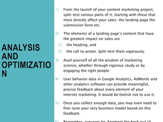ANALYSIS
AND
OPTIMIZATIO
N
1) From the launch of your content marketing project,
split-test various parts of it, starting with those that
most directly affect your sales: the landing page the
submission form etc.
2) The elements of a landing page’s content that have
the greatest impact on sales are
1) the heading; and
2) the call to action. Split-test them vigorously.
3) Avail yourself of all the wisdom of marketing
science, whether through rigorous study or by
engaging the right people.
4) User behavior data in Google Analytics, AdWords and
other analytics software can provide meaningful,
precise feedback about every element of your
internet marketing. It would be foolish not to use it.
5) Once you collect enough data, you may even need to
fine-tune your very business model based on this
feedback.
 