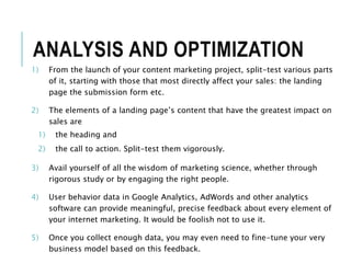 ANALYSIS AND OPTIMIZATION
1) From the launch of your content marketing project, split-test various parts
of it, starting with those that most directly affect your sales: the landing
page the submission form etc.
2) The elements of a landing page’s content that have the greatest impact on
sales are
1) the heading and
2) the call to action. Split-test them vigorously.
3) Avail yourself of all the wisdom of marketing science, whether through
rigorous study or by engaging the right people.
4) User behavior data in Google Analytics, AdWords and other analytics
software can provide meaningful, precise feedback about every element of
your internet marketing. It would be foolish not to use it.
5) Once you collect enough data, you may even need to fine-tune your very
business model based on this feedback.
 