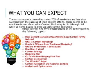 WHAT YOU CAN EXPECT
There’s a study out there that shows 70% of marketers are less than
satisfied with the success of their content efforts. There seems to be
much confusion about what Content Marketing is. So I thought I’d
write up some basics to clear up some of the confusion.
Below you will find my selected pearls of wisdom regarding
the following topics.
o Does Content Marketing Mean Writing Good Content for My
Website?
o What Is Content Marketing?
o How Is It Different from Traditional Marketing?
o Why Do It? Why Does It Boost Sales?
o How Does It Work?
o Content Strategy
o Marketing Plan
o Go for the Low-Hanging Fruit First
o Content Development
o The SEO & PPC Angle
o Content Publication and Audience Building
o Analysis and Optimization
 