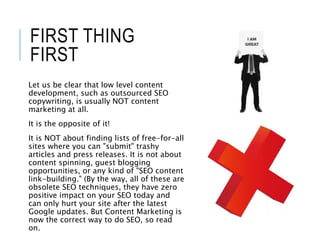 FIRST THING
FIRST
Let us be clear that low level content
development, such as outsourced SEO
copywriting, is usually NOT content
marketing at all.
It is the opposite of it!
It is NOT about finding lists of free-for-all
sites where you can "submit" trashy
articles and press releases. It is not about
content spinning, guest blogging
opportunities, or any kind of "SEO content
link-building." (By the way, all of these are
obsolete SEO techniques, they have zero
positive impact on your SEO today and
can only hurt your site after the latest
Google updates. But Content Marketing is
now the correct way to do SEO, so read
on.
 