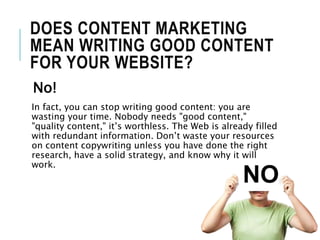 DOES CONTENT MARKETING
MEAN WRITING GOOD CONTENT
FOR YOUR WEBSITE?
No!
In fact, you can stop writing good content: you are
wasting your time. Nobody needs "good content,"
"quality content," it’s worthless. The Web is already filled
with redundant information. Don’t waste your resources
on content copywriting unless you have done the right
research, have a solid strategy, and know why it will
work.
 
