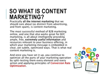 SO WHAT IS CONTENT
MARKETING?
Practically all the internet marketing that we
should care about (as distinct from advertising,
and from spam), is content marketing.
The most successful method of B2B marketing
online, and one that also works great for B2C
marketing, is all about intelligently providing
ample, free, extremely useful information and
resources relevant to your business offering, in
which your marketing message is embedded in
clear, yet subtle, optimized ways. That is what real
content marketing is.
And once you have set it up, you continue to
optimize all the parts of your marketing operation
by split-testing them every element and every
action and applying principles of Conversion Rate
Optimization.
 