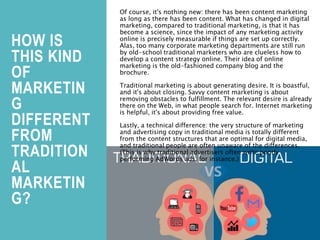 HOW IS
THIS KIND
OF
MARKETIN
G
DIFFERENT
FROM
TRADITION
AL
MARKETIN
G?
Of course, it's nothing new: there has been content marketing
as long as there has been content. What has changed in digital
marketing, compared to traditional marketing, is that it has
become a science, since the impact of any marketing activity
online is precisely measurable if things are set up correctly.
Alas, too many corporate marketing departments are still run
by old-school traditional marketers who are clueless how to
develop a content strategy online. Their idea of online
marketing is the old-fashioned company blog and the
brochure.
Traditional marketing is about generating desire. It is boastful,
and it's about closing. Savvy content marketing is about
removing obstacles to fulfillment. The relevant desire is already
there on the Web, in what people search for. Internet marketing
is helpful, it's about providing free value.
Lastly, a technical difference: the very structure of marketing
and advertising copy in traditional media is totally different
from the content structures that are optimal for digital media,
and traditional people are often unaware of the differences.
(This is why traditional advertisers often write poorly
performing AdWords ads, for instance.)
 