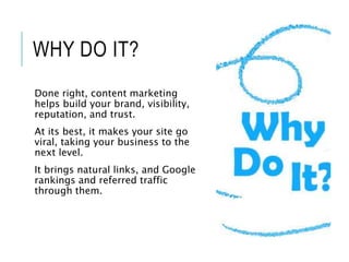 WHY DO IT?
Done right, content marketing
helps build your brand, visibility,
reputation, and trust.
At its best, it makes your site go
viral, taking your business to the
next level.
It brings natural links, and Google
rankings and referred traffic
through them.
 