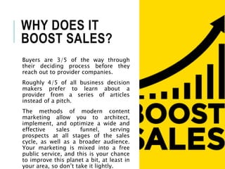 WHY DOES IT
BOOST SALES?
Buyers are 3/5 of the way through
their deciding process before they
reach out to provider companies.
Roughly 4/5 of all business decision
makers prefer to learn about a
provider from a series of articles
instead of a pitch.
The methods of modern content
marketing allow you to architect,
implement, and optimize a wide and
effective sales funnel, serving
prospects at all stages of the sales
cycle, as well as a broader audience.
Your marketing is mixed into a free
public service, and this is your chance
to improve this planet a bit, at least in
your area, so don’t take it lightly.
 