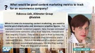 Rebecca Lieb, Altimeter Group 
@lieblink 
When it comes to measuring content marketing, you want to 
look beyond simply sales and revenue or pipeline figures. For 
example, consider customer support. Sony Europe estimated 
that every time someone called their help line, it would cost 
the company 7 Euros. They wrote a post in their community 
on how to fix a common issue with their televisions and it 
received 15K hits. Think of the amount of customer service 
calls that were avoided and ultimately, the resulting savings 
that one blog post provided. 
What would be good content marketing metrics to track 
? for an ecommerce company? 
 