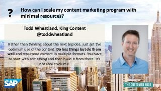 Todd Wheatland, King Content 
@toddwheatland 
Rather than thinking about the next big idea, just get the 
optimum use of the content. Do less things but do them 
well and repurpose content in multiple formats. You have 
to start with something and then build it from there. It’s 
not about volume. 
How can I scale my content marketing program with 
minimal resources? 
? 
 