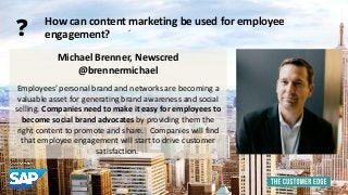 Michael Brenner, Newscred 
@brennermichael 
Employees’ personal brand and networks are becoming a 
valuable asset for generating brand awareness and social 
selling. Companies need to make it easy for employees to 
become social brand advocates by providing them the 
right content to promote and share. Companies will find 
that employee engagement will start to drive customer 
satisfaction. 
How can content marketing be used for employee 
engagement? ? 
 