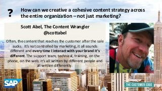 Scott Abel, The Content Wrangler 
@scottabel 
Often, the content that reaches the customer after the sale 
sucks. It’s not controlled by marketing, it all sounds 
different and every time I interact with your brand it’s 
different. The support team, technical, training, on the 
phone, on the web, it’s all written by different people and 
all written differently. 
How can we creative a cohesive content strategy across 
the entire organization – not just marketing? ? 
 