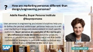 Adelle Revella, Buyer Persona Institute 
@buyerpersona 
User personas in engineering and related disciplines help you 
to define the product while buyer personas help you to craft 
your marketing strategy and create content to reach specific 
audiences. Buyer personas are examples of the real buyers 
who influence or make decisions about the products, 
services or solutions you market. They are a tool that builds 
confidence in strategies to persuade buyers to choose you 
rather than a competitor or the status quo. 
How are marketing personas different than 
design/engineering personas? ? 
 