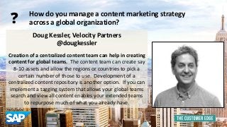 Doug Kessler, Velocity Partners 
@dougkessler 
Creation of a centralized content team can help in creating 
content for global teams. The content team can create say 
8-10 assets and allow the regions or countries to pick a 
certain number of those to use. Development of a 
centralized content repository is another option. If you can 
implement a tagging system that allows your global teams 
search and view all content enables your extended teams 
to repurpose much of what you already have. 
How do you manage a content marketing strategy 
across a global organization? ? 
 