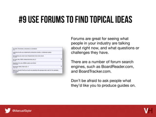 #9 Use Forums to Find Topical Ideas
Forums are great for seeing what
people in your industry are talking
about right now, and what questions or
challenges they have.

There are a number of forum search
engines, such as BoardReader.com,
and BoardTracker.com.

Don’t be afraid to ask people what
they’d like you to produce guides on.

 