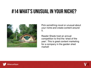 #14 What’s Unusual in Your Niche?
Pick something novel or unusual about
your niche and create content around
it. 

Reader Sheds host an annual
competition to ﬁnd the ‘shed of the
year’. This is great content marketing
for a company in the garden shed
market!

 