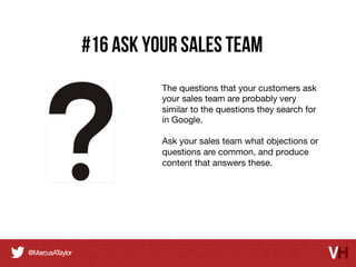 #16 Ask your sales team
The questions that your customers ask
your sales team are probably very
similar to the questions they search for
in Google.

Ask your sales team what objections or
questions are common, and produce
content that answers these.

 