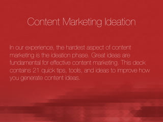 Content Marketing Ideation

In our experience, the hardest aspect of content
marketing is the ideation phase. Great ideas are
fundamental for effective content marketing. This deck
contains 21 quick tips, tools, and ideas to improve how
you generate content ideas. 

 