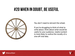 #20 when in doubt, Be Useful
You don’t need to reinvent the wheel.

If you’re struggling to think of what to
write about, think about what would be
useful to your audience. Useful content
is more likely to outlive the novelty of a
one-oﬀ viral idea.	
  

 