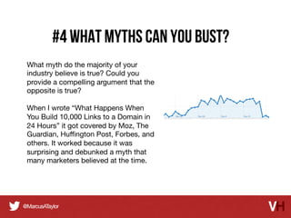 #4 what myths can you bust?
What myth do the majority of your
industry believe is true? Could you
provide a compelling argument that the
opposite is true? 

When I wrote “What Happens When
You Build 10,000 Links to a Domain in
24 Hours” it got covered by Moz, The
Guardian, Huﬃngton Post, Forbes, and
others. It worked because it was
surprising and debunked a myth that
many marketers believed at the time.

 