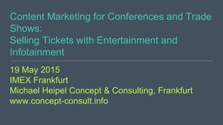 Content Marketing for Conferences and Trade
Shows:
Selling Tickets with Entertainment and
Infotainment
19 May 2015
IMEX Frankfurt
Michael Heipel Concept & Consulting, Frankfurt
www.concept-consult.info
 