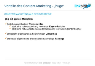 Vorteile des Content Marketing - „huge“
CONTENT MARKETING ALS SEO STRATEGIE
SEO mit Content Marketing:
 Erstellung werthaltiger Themenwelten
 stellt eine hohe Abdeckung relevanter Keywords sicher
 stellt eine hohe Anzahl indexierter Seiten mit relevantem Content sicher
 ermöglicht organischen & hochwertigen Linkaufbau
 erzielt auf eigenen und dritten Seiten nachhaltige Rankings
Content Marketing im SEO - 26.11.2013 - Nicolai Kuban - linkbird.com
 