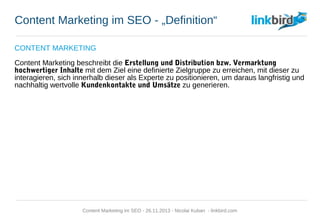 Content Marketing im SEO - „Definition“
CONTENT MARKETING
Content Marketing beschreibt die Erstellung und Distribution bzw. Vermarktung
hochwertiger Inhalte mit dem Ziel eine definierte Zielgruppe zu erreichen, mit dieser zu
interagieren, sich innerhalb dieser als Experte zu positionieren, um daraus langfristig und
nachhaltig wertvolle Kundenkontakte und Umsätze zu generieren.
Content Marketing im SEO - 26.11.2013 - Nicolai Kuban - linkbird.com
 