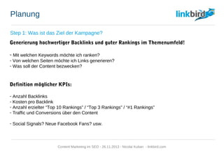 Planung
Step 1: Was ist das Ziel der Kampagne?
Generierung hochwertiger Backlinks und guter Rankings im Themenumfeld!
- Mit welchen Keywords möchte ich ranken?
- Von welchen Seiten möchte ich Links generieren?
- Was soll der Content bezwecken?
Definition möglicher KPIs:
- Anzahl Backlinks
- Kosten pro Backlink
- Anzahl erzielter “Top 10 Rankings” / “Top 3 Rankings” / “#1 Rankings”
- Traffic und Conversions über den Content
- Social Signals? Neue Facebook Fans? usw.
Content Marketing im SEO - 26.11.2013 - Nicolai Kuban - linkbird.com
 