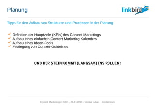 Planung
Tipps für den Aufbau von Strukturen und Prozessen in der Planung
 Definition der Hauptziele (KPIs) des Content Marketings
 Aufbau eines einfachen Content Marketing Kalenders
 Aufbau eines Ideen-Pools
 Festlegung von Content-Guidelines
UND DER STEIN KOMMT (LANGSAM) INS ROLLEN!
Content Marketing im SEO - 26.11.2013 - Nicolai Kuban - linkbird.com
 