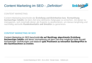 Content Marketing im SEO - „Definition“
CONTENT MARKETING
Content Marketing beschreibt die Erstellung und Distribution bzw. Vermarktung
hochwertiger Inhalte mit dem Ziel eine definierte Zielgruppe zu erreichen, mit dieser zu
interagieren, sich innerhalb dieser als Experte zu positionieren, um daraus langfristig und
nachhaltig wertvolle Kundenkontakte und Umsätze zu generieren.
CONTENT MARKETING IM SEO
Content Marketing im SEO beschreibt die auf Nachfrage abgestimmte Erstellung
hochwertiger Inhalte und deren Vermarktung mit dem Ziel eine möglichst hohe Anzahl
hochwertiger Verlinkungen und dadurch gute Positionen zu relevanten Suchbegriffen
in den Suchmaschinen zu erzielen.
Content Marketing im SEO - 26.11.2013 - Nicolai Kuban - linkbird.com
 