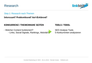 Research
Step 1: Research nach Themen
Interessant? Problemlösend? Auf-/Erklärend?
KONKURRENZ / THEMENNAHE SEITEN TOOLS / TODOs
- Welcher Content funktioniert? SEO Analyse Tools
- Links, Social Signals, Rankings, Aktivität? 5 Konkurrenten analysieren
Content Marketing im SEO - 26.11.2013 - Nicolai Kuban - linkbird.com
 