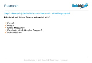 Research
Step 3: Research (oberflächlich) nach Seed- und Linkbuildingpotential
Erhalte ich mit diesem Content relevante Links?
 Foren?
 Blogs?
 Online-Magazine?
 Facebook, XING, Google+ Gruppen?
 Multiplikatoren?
Content Marketing im SEO - 26.11.2013 - Nicolai Kuban - linkbird.com
 